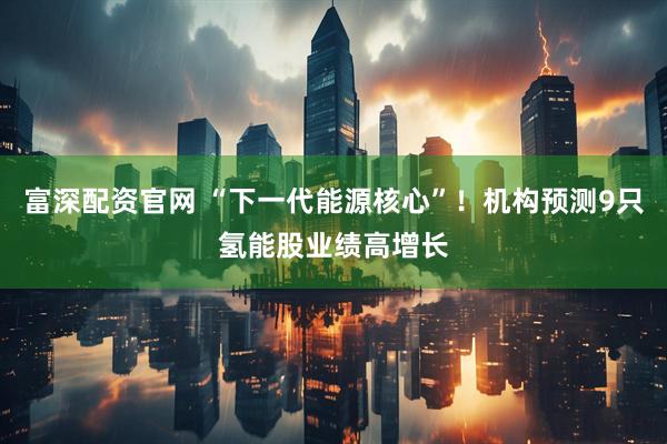 富深配资官网 “下一代能源核心”！机构预测9只氢能股业绩高增长